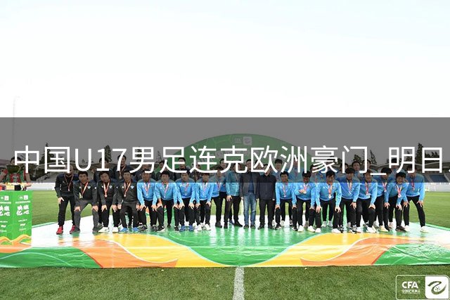 中国U17男足连克欧洲豪门 明日之星杯三连胜惊艳足坛