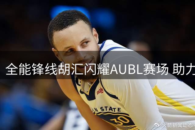 全能锋线胡汇闪耀AUBL赛场 助力上海交大问鼎冠军