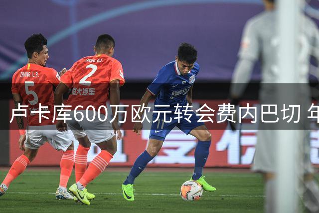 卢卡库600万欧元转会费内巴切 年薪千万签1+1合同