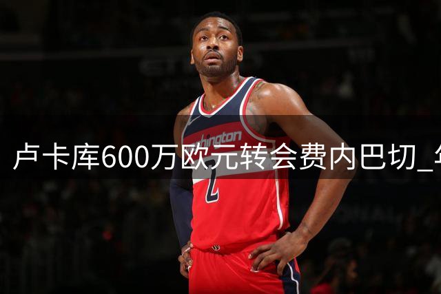 卢卡库600万欧元转会费内巴切 年薪千万签1+1合同