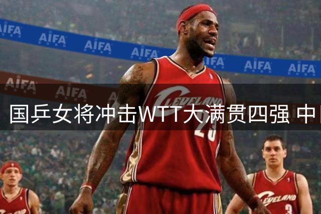 国乒女将冲击WTT大满贯四强 中日对决成焦点