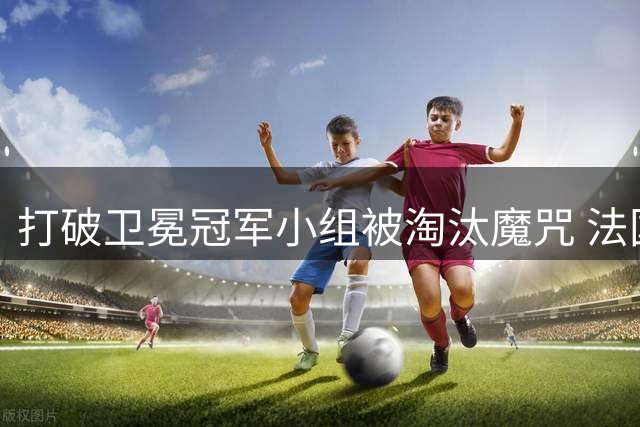 打破卫冕冠军小组被淘汰魔咒 法国第一个出线
