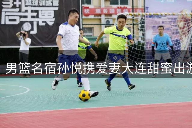 男篮名宿孙悦携爱妻大连甜蜜出游 退役生活事业双丰收