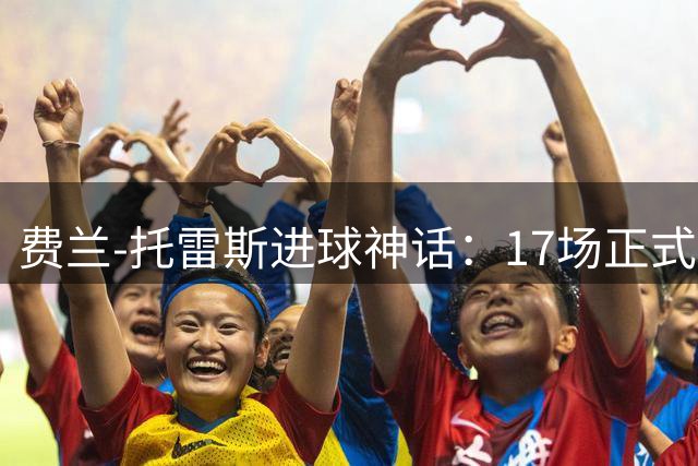 费兰-托雷斯进球神话：17场正式比赛西班牙全胜记录